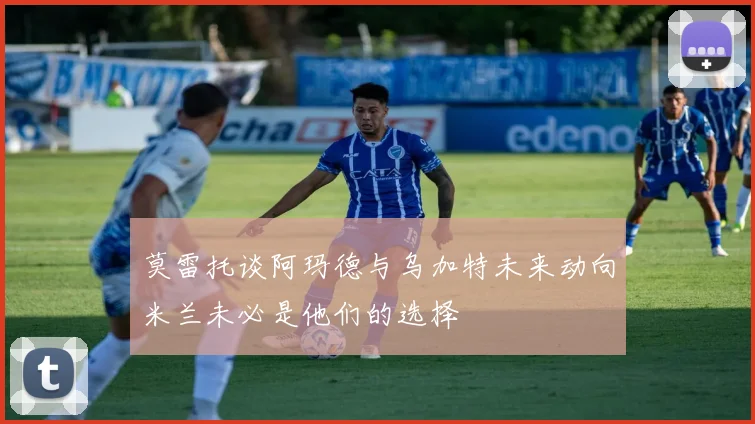 莫雷托谈阿玛德与乌加特未来动向米兰未必是他们的选择