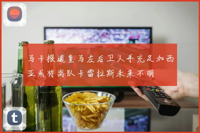 马卡报道皇马左后卫人手充足加西亚或将离队卡雷拉斯未来不明