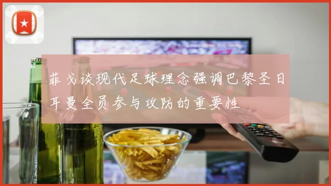 菲戈谈现代足球理念强调巴黎圣日耳曼全员参与攻防的重要性