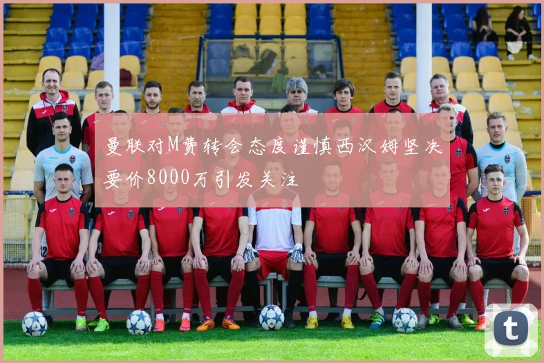 曼联对M费转会态度谨慎西汉姆坚决要价8000万引发关注