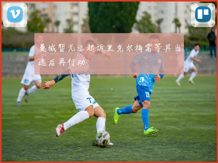 曼城暂无法起诉里克尔梅需等其当选后再行动