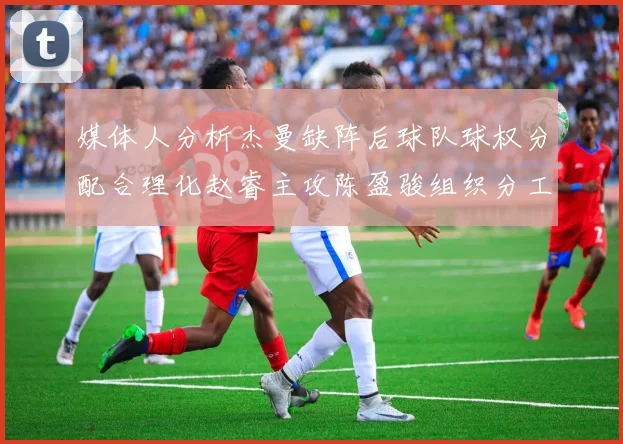 媒体人分析杰曼缺阵后球队球权分配合理化赵睿主攻陈盈骏组织分工明确