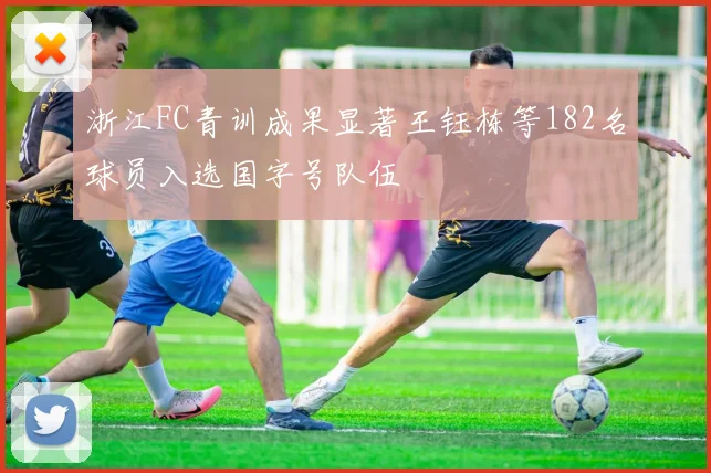 浙江FC青训成果显著王钰栋等182名球员入选国字号队伍