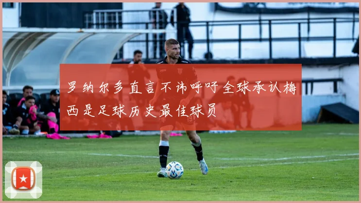罗纳尔多直言不讳呼吁全球承认梅西是足球历史最佳球员