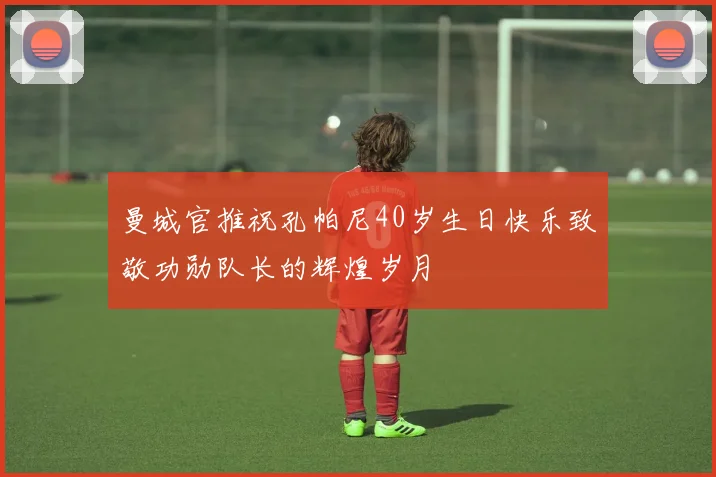 曼城官推祝孔帕尼40岁生日快乐致敬功勋队长的辉煌岁月