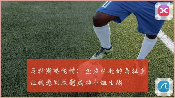 马科斯略伦特：全力以赴的乌拉圭让我感到欣慰成功小组出线