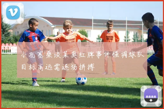 小孔塞桑谈莱奥红牌事件强调球队目标高远需逐场拼搏