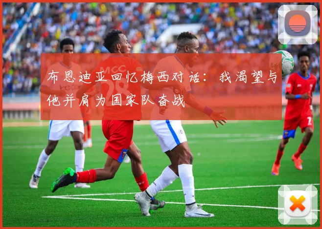 布恩迪亚回忆梅西对话：我渴望与他并肩为国家队奋战