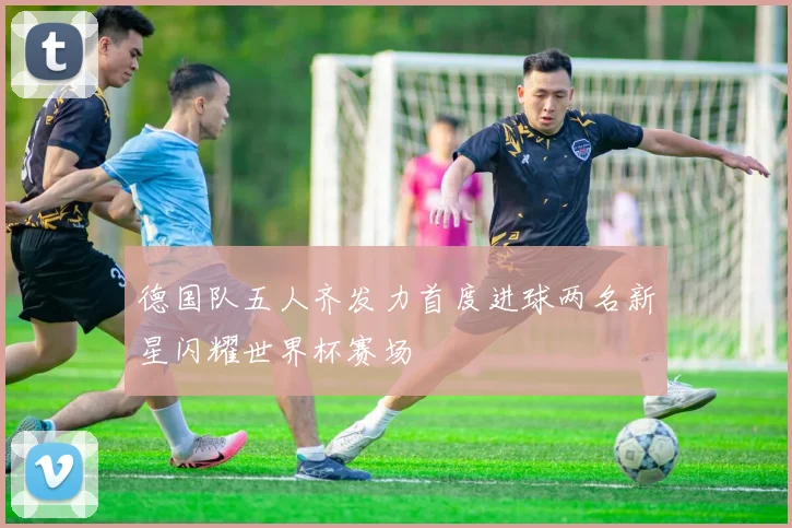 德国队五人齐发力首度进球两名新星闪耀世界杯赛场