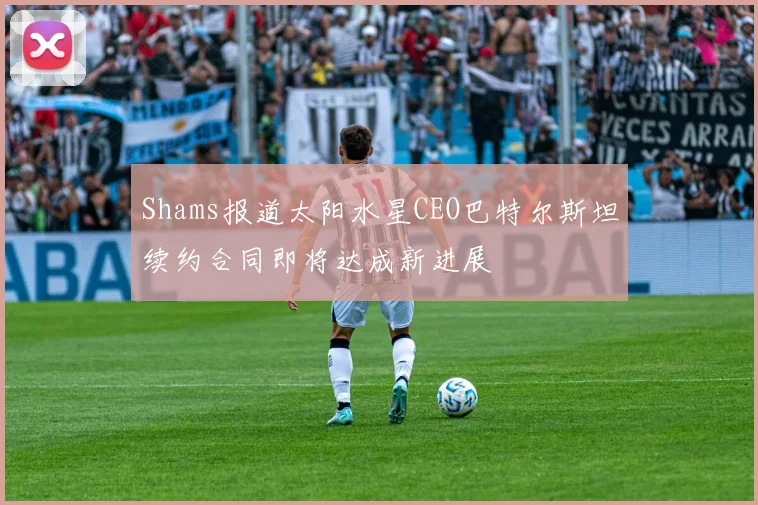 Shams报道太阳水星CEO巴特尔斯坦续约合同即将达成新进展
