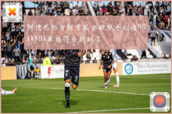 阿德巴约与阿贾威尔逊联手创造NBAWNBA单场得分新纪录