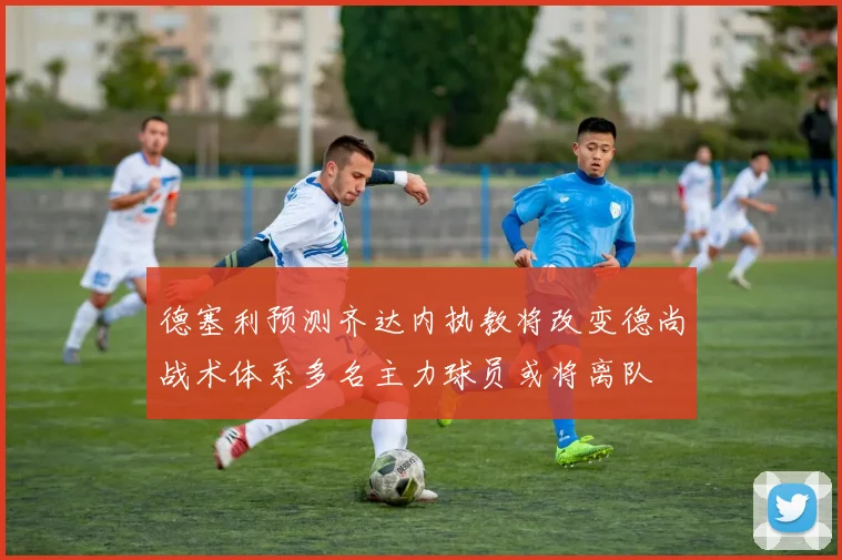 德塞利预测齐达内执教将改变德尚战术体系多名主力球员或将离队
