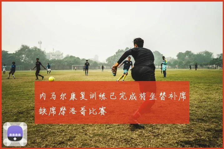 内马尔康复训练已完成将坐替补席缺席摩洛哥比赛