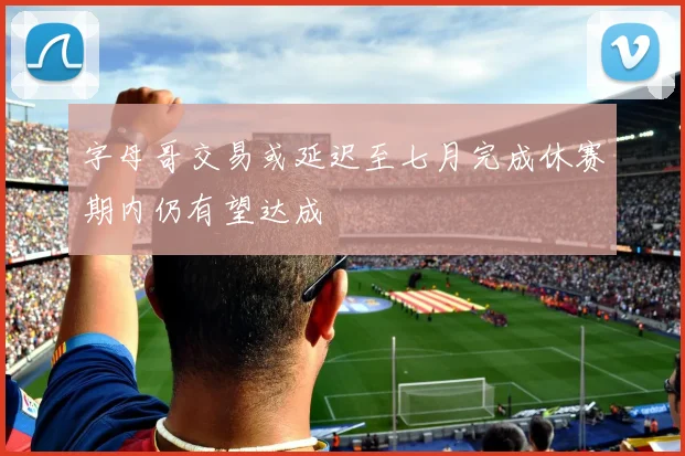 字母哥交易或延迟至七月完成休赛期内仍有望达成