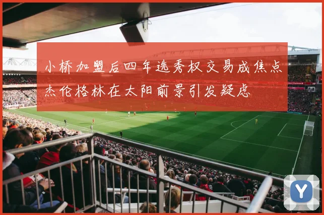 小桥加盟后四年选秀权交易成焦点杰伦格林在太阳前景引发疑虑