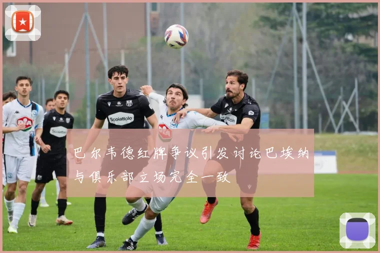 巴尔韦德红牌争议引发讨论巴埃纳与俱乐部立场完全一致