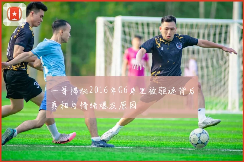 一哥揭秘2016年G6库里被驱逐背后真相与情绪爆发原因