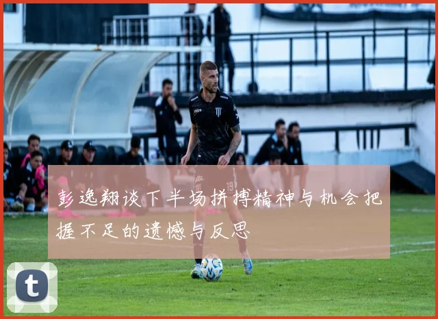 彭逸翔谈下半场拼搏精神与机会把握不足的遗憾与反思