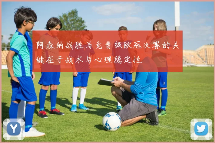 阿森纳战胜马竞晋级欧冠决赛的关键在于战术与心理稳定性