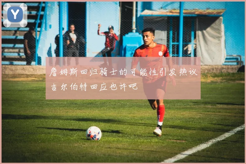 詹姆斯回归骑士的可能性引发热议吉尔伯特回应也许吧