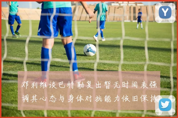 邓利维谈巴特勒复出暂无时间表强调其心态与身体对抗能力依旧保持