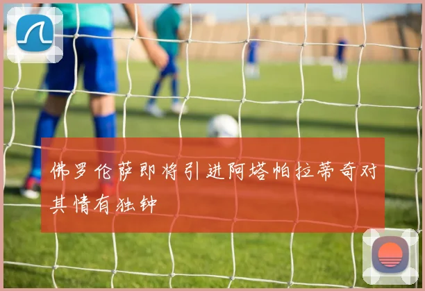 佛罗伦萨即将引进阿塔帕拉蒂奇对其情有独钟