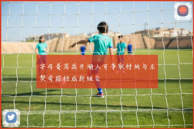 字母哥若离开湖人可争取特纳与东契奇搭档成新组合