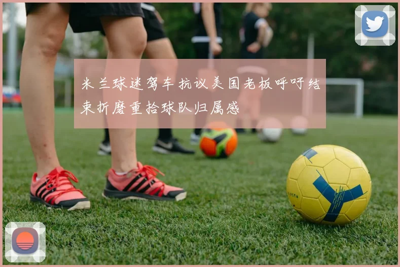 米兰球迷驾车抗议美国老板呼吁结束折磨重拾球队归属感
