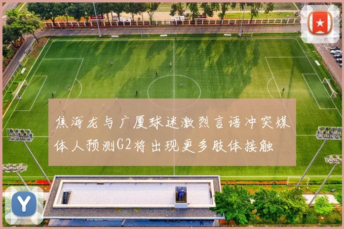 焦海龙与广厦球迷激烈言语冲突媒体人预测G2将出现更多肢体接触