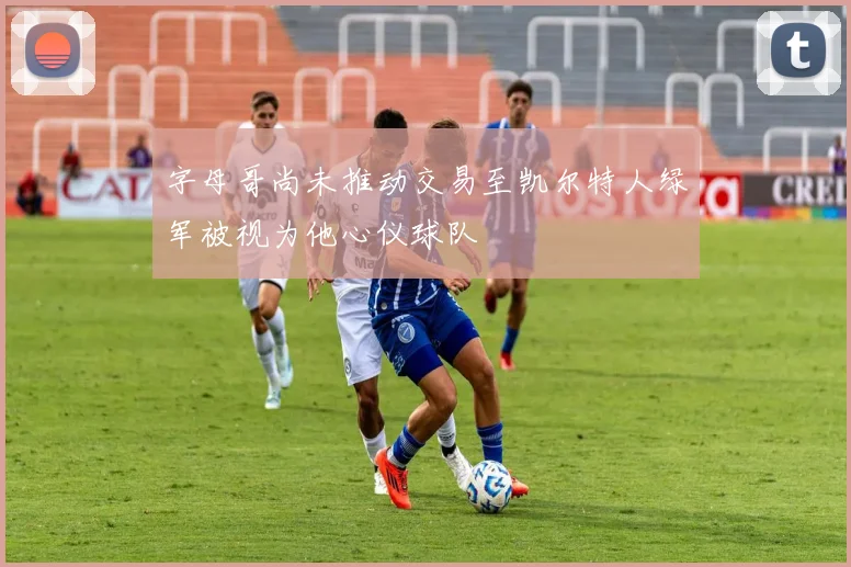 字母哥尚未推动交易至凯尔特人绿军被视为他心仪球队