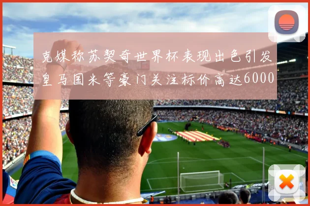 克媒称苏契奇世界杯表现出色引发皇马国米等豪门关注标价高达6000万欧
