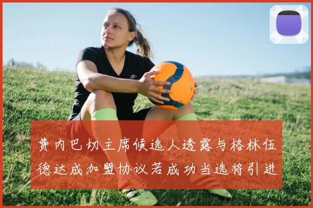 费内巴切主席候选人透露与格林伍德达成加盟协议若成功当选将引进他