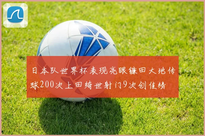 日本队世界杯表现亮眼镰田大地传球200次上田绮世射门9次创佳绩
